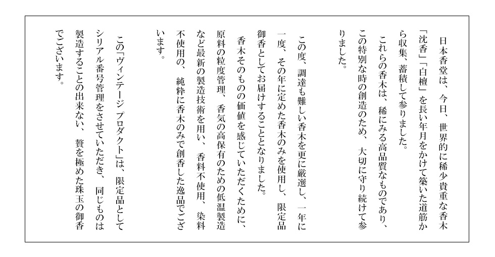 　日本香堂は、今日、世界的に稀少貴重な香木「沈香」「白檀」を長い年月をかけて築いた道筋から収集、蓄積して参りました。　これらの香木は、稀にみる高品質なものであり、この特別な時の創造のため、大切に守り続けて参りました。　この度、調達も難しい香木を更に厳選し、一年に一度、その年に定めた香木のみを使用し、限定品御香としてお届けすることとなりました。　香木そのものの価値を感じていただくために、原料の粒度管理、香気の高保有のための低温製造など最新の製造技術を用い、香料不使用、染料不使用の、純粋に香木のみで創香した逸品でございます。　この「ヴィンテージ プロダクト」は、限定品としてシリアル番号管理をさせていただき、同じものは製造することの出来ない、贅を極めた珠玉の御香でございます。