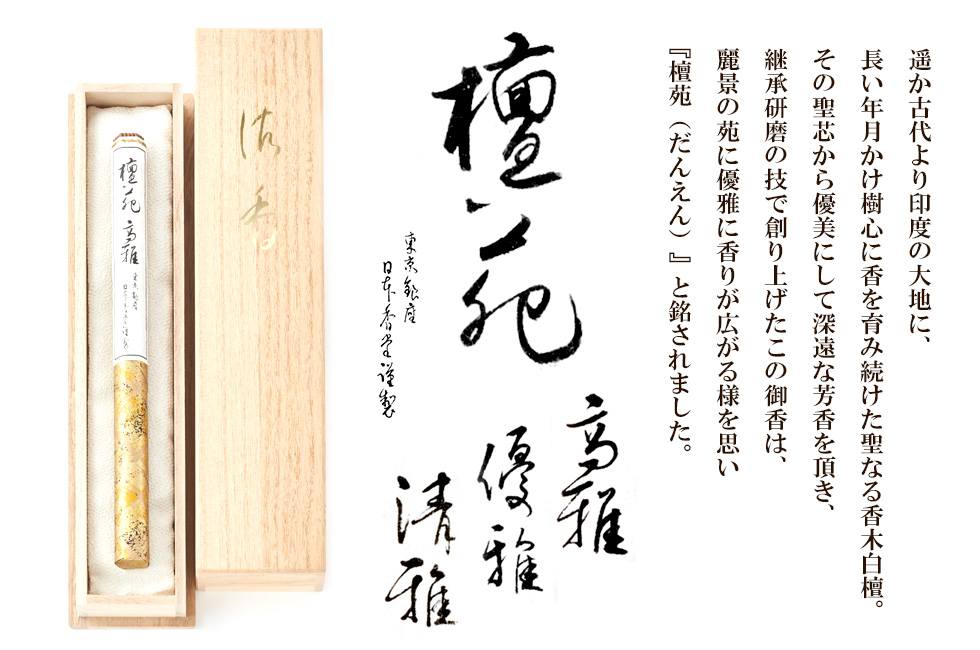 遥か古代より印度の大地に、長い年月かけ樹心に香を育み続けた聖なる香木白檀。その聖芯から優美にして深遠な芳香を頂き、継承研磨の技で創り上げたこの御香は、麗景の苑に優雅に香りが広がる様を思い『檀苑（だんえん）』と銘されました。